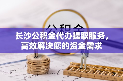 利津长沙公积金代办提取服务，高效解决您的资金需求