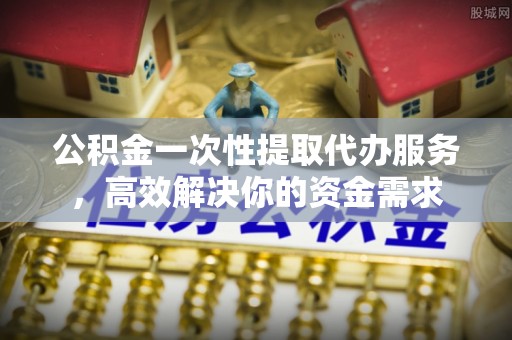 利津公积金一次性提取代办服务，高效解决你的资金需求