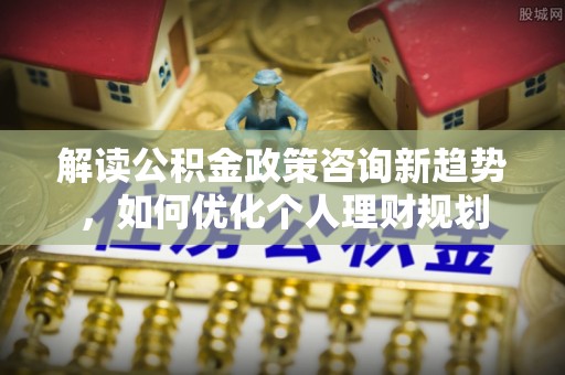利津解读公积金政策咨询新趋势，如何优化个人理财规划