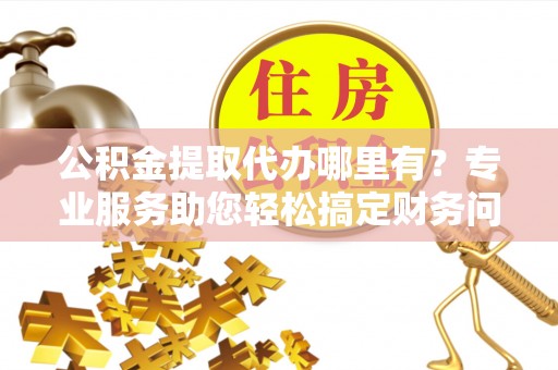利津公积金提取代办哪里有？专业服务助您轻松搞定财务问题