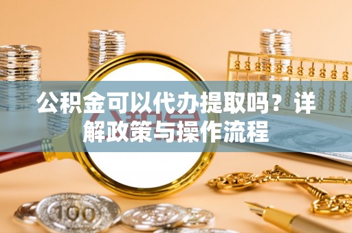 利津公积金可以代办提取吗？详解政策与操作流程