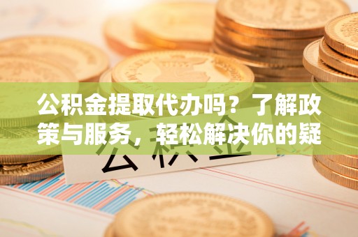 利津公积金提取代办吗？了解政策与服务，轻松解决你的疑问