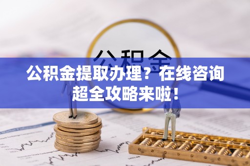利津公积金提取办理？在线咨询超全攻略来啦！