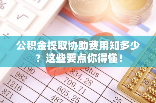 利津公积金提取协助费用知多少？这些要点你得懂！