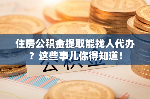 利津住房公积金提取能找人代办？这些事儿你得知道！