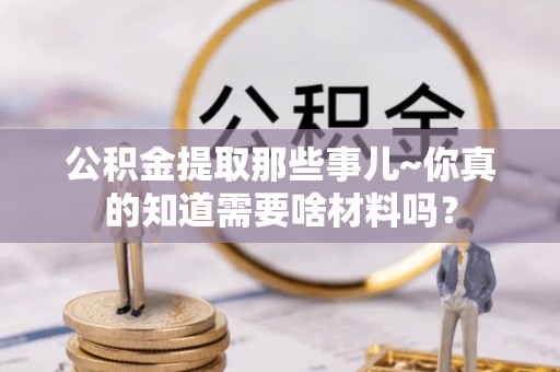 利津公积金提取那些事儿~你真的知道需要啥材料吗？