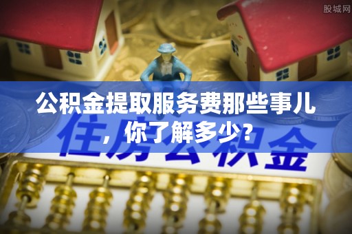 利津公积金提取服务费那些事儿，你了解多少？