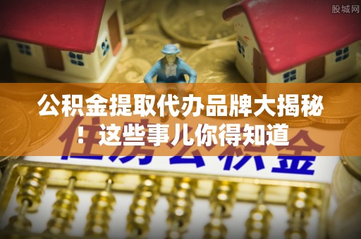 利津公积金提取代办品牌大揭秘！这些事儿你得知道