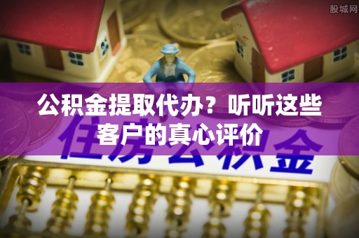 利津公积金提取代办？听听这些客户的真心评价