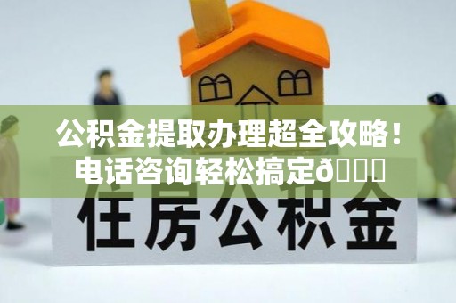 利津公积金提取办理超全攻略！电话咨询轻松搞定😎