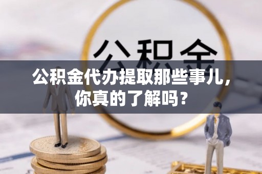 利津公积金代办提取那些事儿，你真的了解吗？