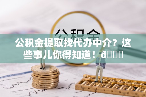 利津公积金提取找代办中介？这些事儿你得知道！😎