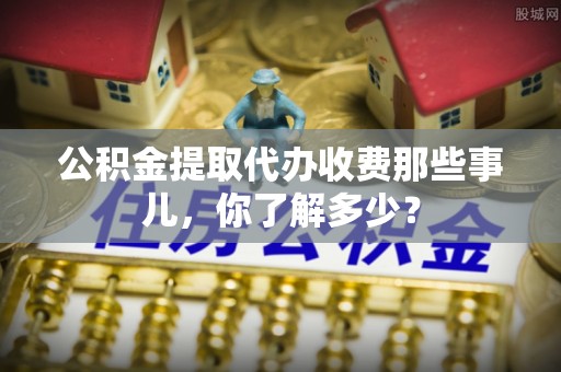 利津公积金提取代办收费那些事儿，你了解多少？