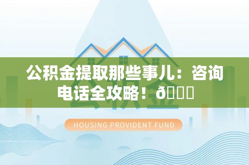 利津公积金提取那些事儿：咨询电话全攻略！😎