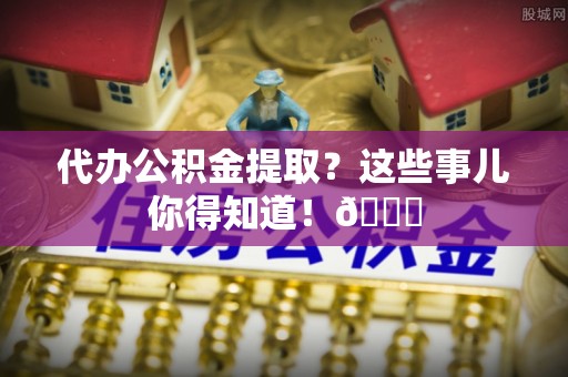 利津代办公积金提取？这些事儿你得知道！😎