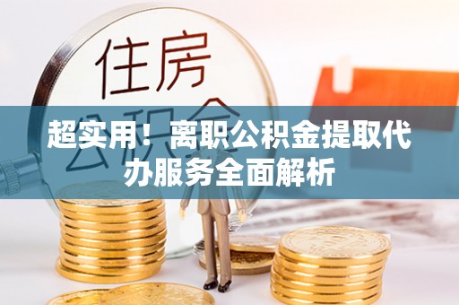 利津超实用！离职公积金提取代办服务全面解析