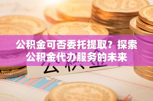 利津公积金可否委托提取？探索公积金代办服务的未来