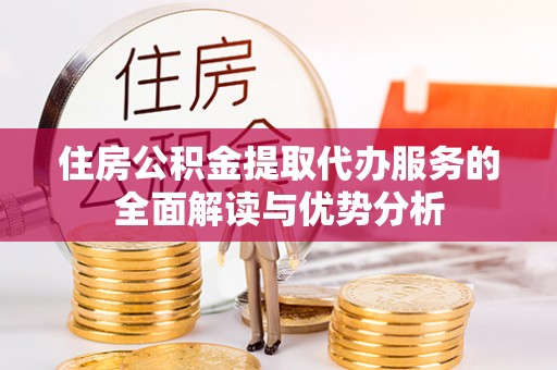 利津住房公积金提取代办服务的全面解读与优势分析